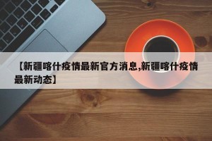 【新疆喀什疫情最新官方消息,新疆喀什疫情最新动态】