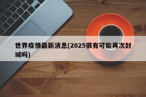 世界疫情最新消息(2025很有可能再次封城吗)