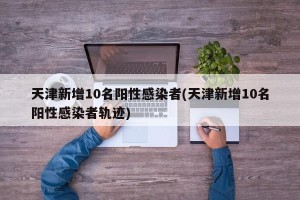 天津新增10名阳性感染者(天津新增10名阳性感染者轨迹)