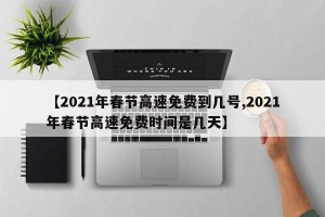 【2021年春节高速免费到几号,2021年春节高速免费时间是几天】