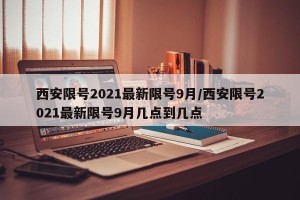西安限号2021最新限号9月/西安限号2021最新限号9月几点到几点