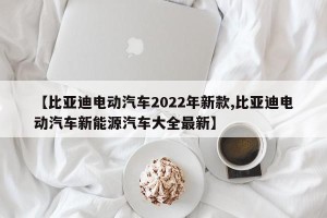 【比亚迪电动汽车2022年新款,比亚迪电动汽车新能源汽车大全最新】