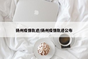 扬州疫情轨迹/扬州疫情轨迹公布