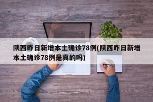 陕西昨日新增本土确诊78例(陕西昨日新增本土确诊78例是真的吗)