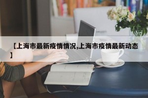 【上海市最新疫情情况,上海市疫情最新动态】