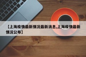 【上海疫情最新情况最新消息,上海疫情最新情况公布】