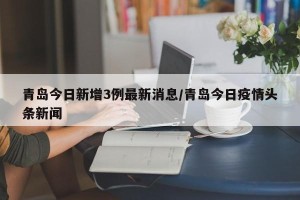 青岛今日新增3例最新消息/青岛今日疫情头条新闻