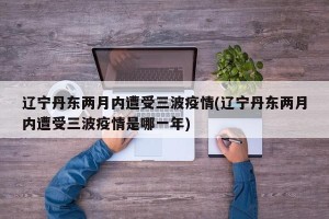 辽宁丹东两月内遭受三波疫情(辽宁丹东两月内遭受三波疫情是哪一年)