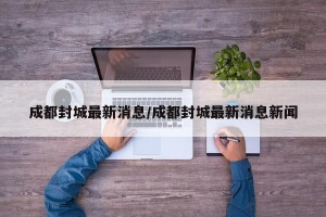 成都封城最新消息/成都封城最新消息新闻