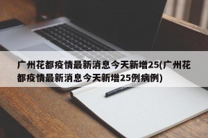 广州花都疫情最新消息今天新增25(广州花都疫情最新消息今天新增25例病例)