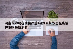 湖南长沙现在疫情严重吗/湖南长沙现在疫情严重吗最新消息