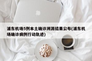 浦东机场5例本土确诊溯源结果公布(浦东机场确诊病例行动轨迹)