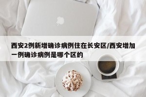 西安2例新增确诊病例住在长安区/西安增加一例确诊病例是哪个区的