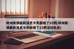 郑州疫情最新消息今天新增了15例(郑州疫情最新消息今天新增了15例活动轨迹)