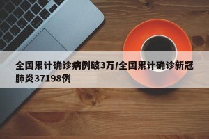 全国累计确诊病例破3万/全国累计确诊新冠肺炎37198例