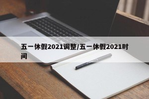 五一休假2021调整/五一休假2021时间