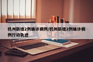 杭州新增2例确诊病例/杭州新增2例确诊病例行动轨迹