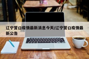 辽宁营口疫情最新消息今天/辽宁营口疫情最新公告