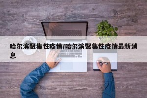 哈尔滨聚集性疫情/哈尔滨聚集性疫情最新消息