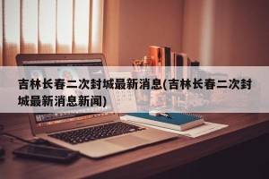 吉林长春二次封城最新消息(吉林长春二次封城最新消息新闻)