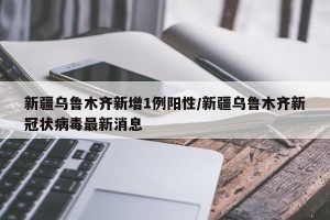 新疆乌鲁木齐新增1例阳性/新疆乌鲁木齐新冠状病毒最新消息