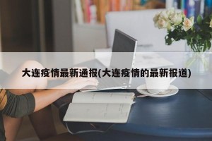 大连疫情最新通报(大连疫情的最新报道)