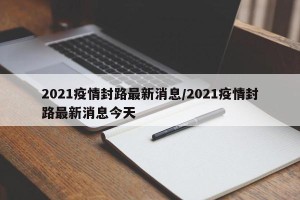 2021疫情封路最新消息/2021疫情封路最新消息今天