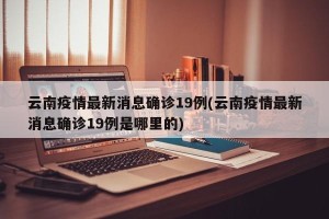 云南疫情最新消息确诊19例(云南疫情最新消息确诊19例是哪里的)