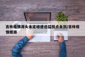 吉林疫情源头未定增速迅猛拐点未到/吉林疫情根源