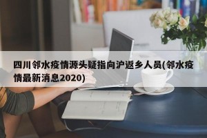 四川邻水疫情源头疑指向沪返乡人员(邻水疫情最新消息2020)
