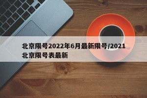 北京限号2022年6月最新限号/2021北京限号表最新