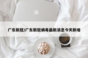 广东新冠/广东新冠病毒最新消息今天新增