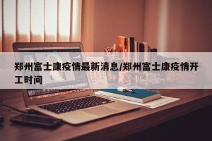 郑州富士康疫情最新消息/郑州富士康疫情开工时间