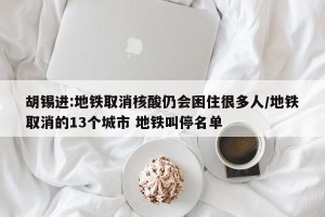 胡锡进:地铁取消核酸仍会困住很多人/地铁取消的13个城市 地铁叫停名单