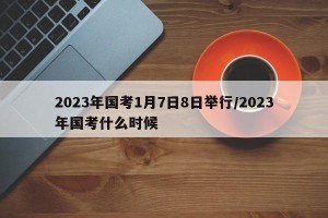 2023年国考1月7日8日举行/2023年国考什么时候