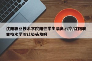 沈阳职业技术学院阳性学生隔离治疗/沈阳职业技术学院让染头发吗