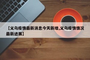 【义乌疫情最新消息今天新增,义乌疫情情况最新进展】