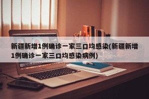 新疆新增1例确诊一家三口均感染(新疆新增1例确诊一家三口均感染病例)
