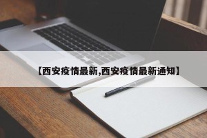 【西安疫情最新,西安疫情最新通知】