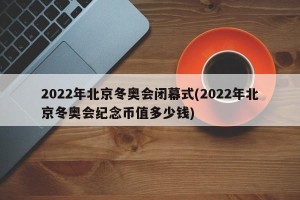 2022年北京冬奥会闭幕式(2022年北京冬奥会纪念币值多少钱)