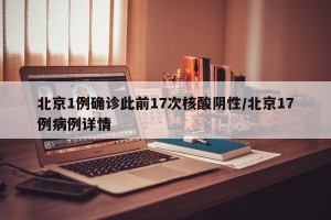 北京1例确诊此前17次核酸阴性/北京17例病例详情