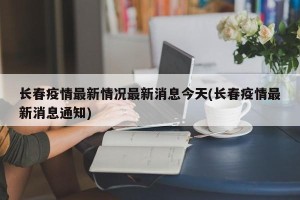 长春疫情最新情况最新消息今天(长春疫情最新消息通知)