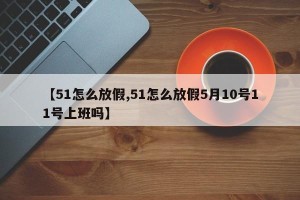 【51怎么放假,51怎么放假5月10号11号上班吗】