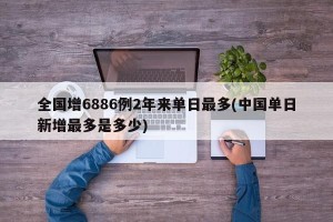 全国增6886例2年来单日最多(中国单日新增最多是多少)