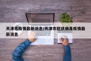 天津市疫情最新消息/天津市冠状病毒疫情最新消息