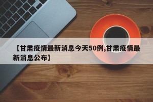 【甘肃疫情最新消息今天50例,甘肃疫情最新消息公布】
