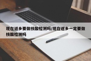 现在返乡要做核酸检测吗/现在返乡一定要做核酸检测吗