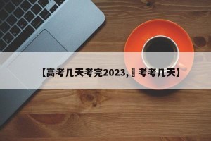 【高考几天考完2023,髙考考几天】