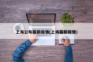 上海公布最新疫情(上诲最新疫情)