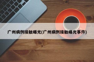 广州病例接触曝光(广州病例接触曝光事件)